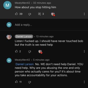 A YouTube comment. User "MeatyMen42" posts a comment saying "How about you stop hitting him" which Daniel replies "Listen I fucked up. I should have never touched bob but the truth is we need help" to which "MeatyMen42" replies: "@Daniel Larson No. WE don't need help Daniel. YOU need help. Why are you abusing the one and only person who actually cares for you? It's about time you take accountability for your actions."